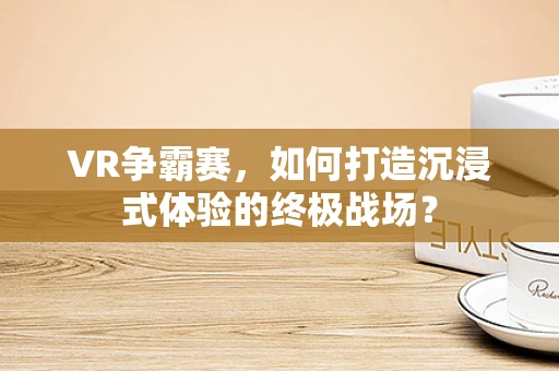 VR争霸赛，如何打造沉浸式体验的终极战场？