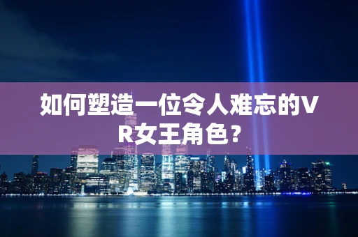 如何塑造一位令人难忘的VR女王角色？