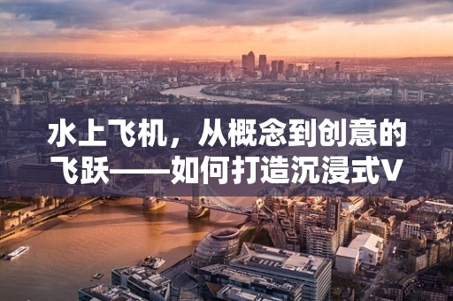 水上飞机，从概念到创意的飞跃——如何打造沉浸式VR水上飞行体验？