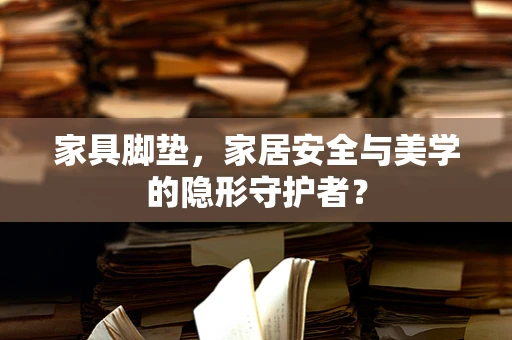 家具脚垫，家居安全与美学的隐形守护者？