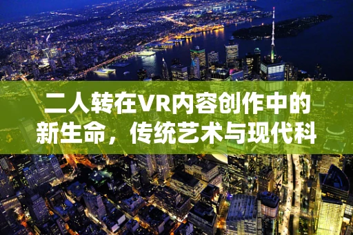 二人转在VR内容创作中的新生命，传统艺术与现代科技的碰撞？