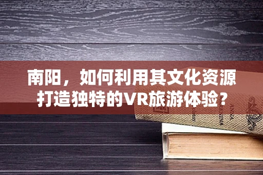 南阳，如何利用其文化资源打造独特的VR旅游体验？
