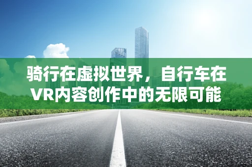 骑行在虚拟世界，自行车在VR内容创作中的无限可能？