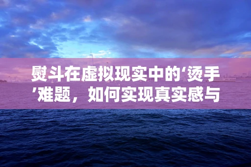 熨斗在虚拟现实中的‘烫手’难题，如何实现真实感与安全性的双重保障？