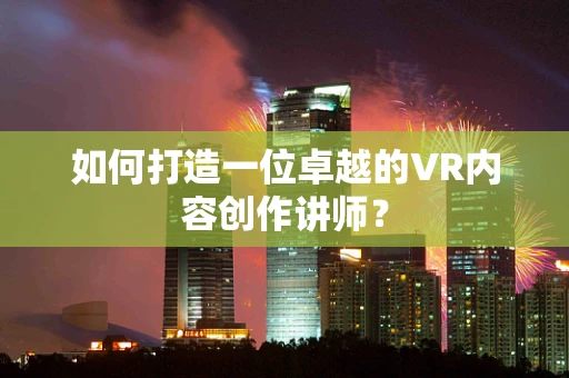 如何打造一位卓越的VR内容创作讲师？