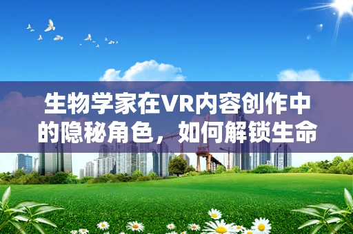 生物学家在VR内容创作中的隐秘角色，如何解锁生命的数字密钥？