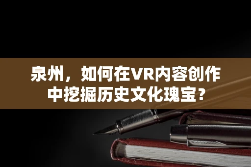 泉州，如何在VR内容创作中挖掘历史文化瑰宝？
