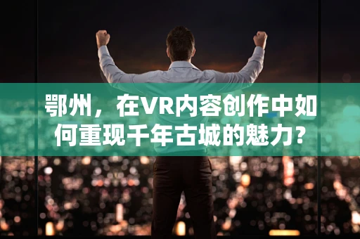 鄂州，在VR内容创作中如何重现千年古城的魅力？