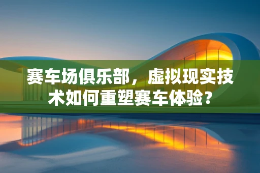 赛车场俱乐部，虚拟现实技术如何重塑赛车体验？