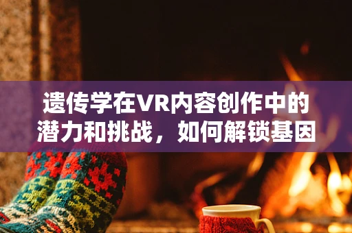 遗传学在VR内容创作中的潜力和挑战，如何解锁基因的虚拟叙事？