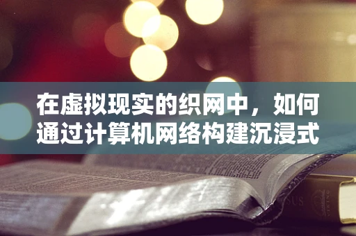 在虚拟现实的织网中，如何通过计算机网络构建沉浸式VR体验？