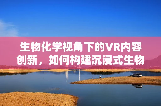 生物化学视角下的VR内容创新，如何构建沉浸式生物过程体验？