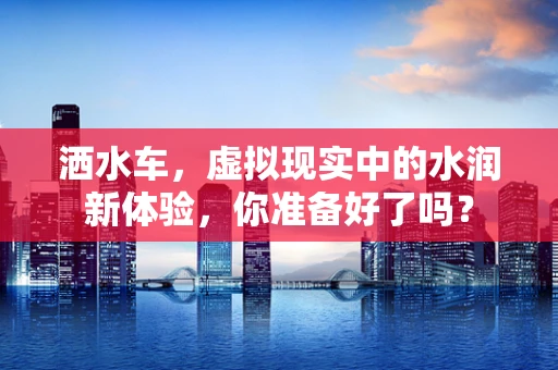 洒水车，虚拟现实中的水润新体验，你准备好了吗？