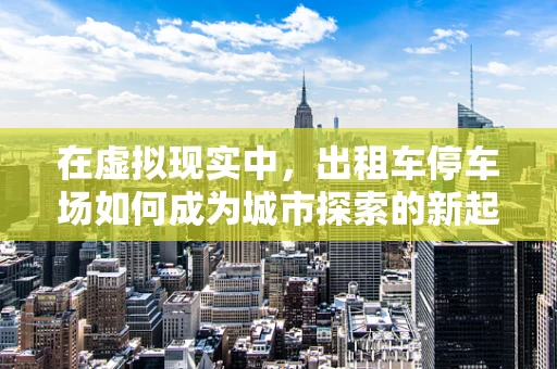 在虚拟现实中，出租车停车场如何成为城市探索的新起点？