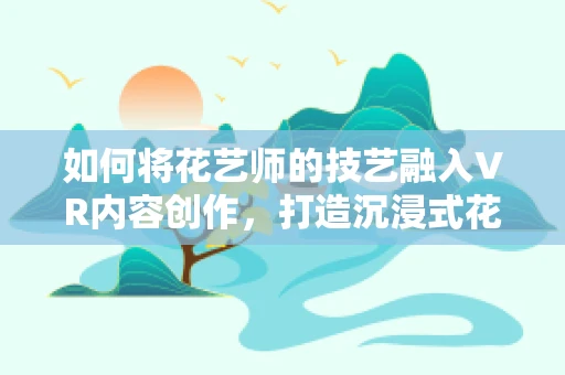 如何将花艺师的技艺融入VR内容创作，打造沉浸式花艺体验？