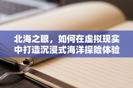 北海之眼，如何在虚拟现实中打造沉浸式海洋探险体验？