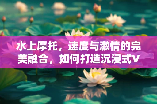 水上摩托，速度与激情的完美融合，如何打造沉浸式VR体验？