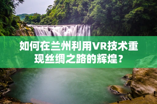 如何在兰州利用VR技术重现丝绸之路的辉煌？