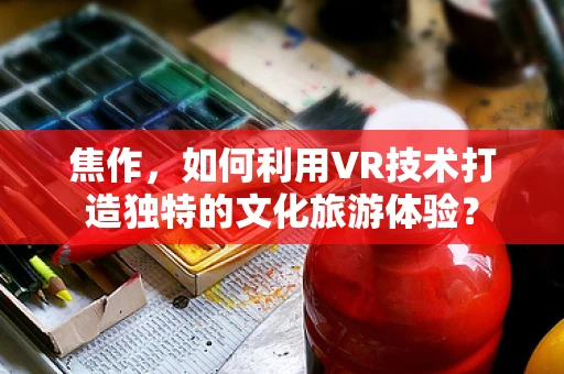 焦作，如何利用VR技术打造独特的文化旅游体验？