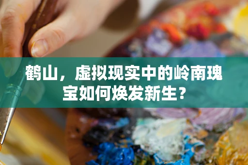 鹤山，虚拟现实中的岭南瑰宝如何焕发新生？