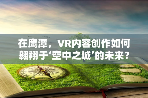 在鹰潭，VR内容创作如何翱翔于‘空中之城’的未来？