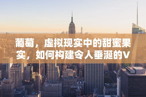 葡萄，虚拟现实中的甜蜜果实，如何构建令人垂涎的VR体验？