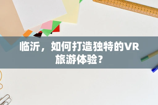 临沂，如何打造独特的VR旅游体验？