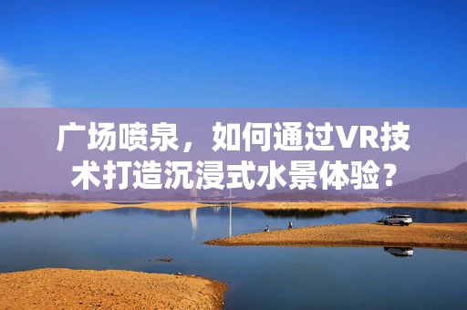 广场喷泉，如何通过VR技术打造沉浸式水景体验？