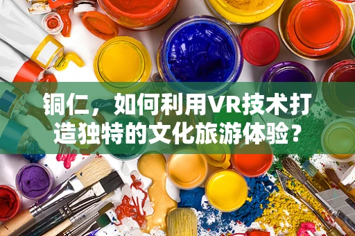 铜仁，如何利用VR技术打造独特的文化旅游体验？