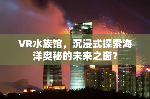 VR水族馆，沉浸式探索海洋奥秘的未来之窗？