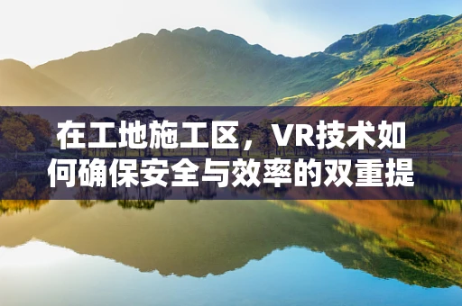 在工地施工区，VR技术如何确保安全与效率的双重提升？