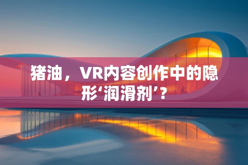 猪油，VR内容创作中的隐形‘润滑剂’？