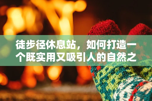 徒步径休息站，如何打造一个既实用又吸引人的自然之息站点？