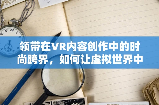 领带在VR内容创作中的时尚跨界，如何让虚拟世界中的领带成为个性表达的新维度？