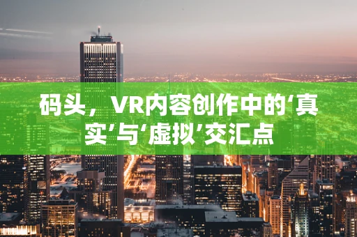 码头，VR内容创作中的‘真实’与‘虚拟’交汇点
