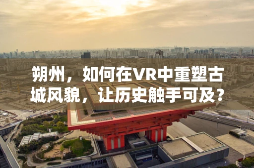 朔州，如何在VR中重塑古城风貌，让历史触手可及？