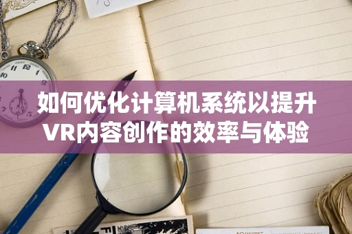 如何优化计算机系统以提升VR内容创作的效率与体验？