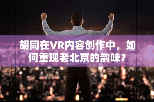 胡同在VR内容创作中，如何重现老北京的韵味？