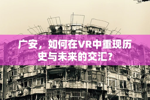 广安，如何在VR中重现历史与未来的交汇？