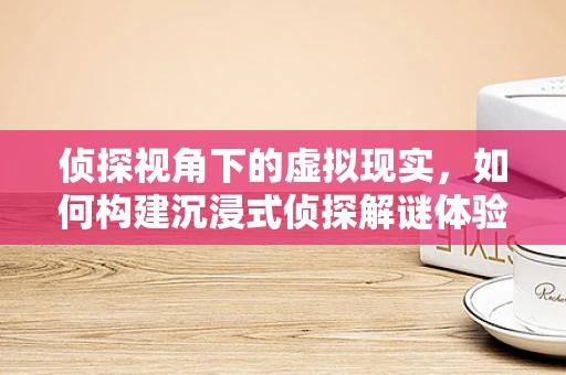 侦探视角下的虚拟现实，如何构建沉浸式侦探解谜体验？