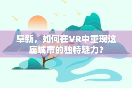 阜新，如何在VR中重现这座城市的独特魅力？