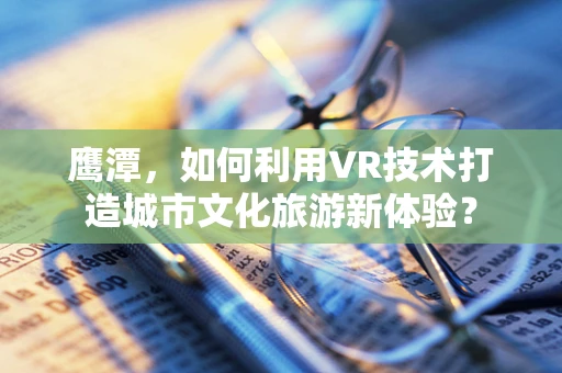 鹰潭，如何利用VR技术打造城市文化旅游新体验？