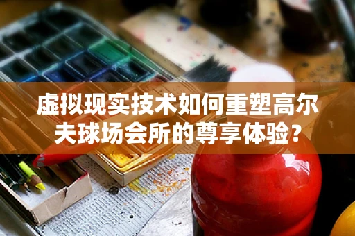 虚拟现实技术如何重塑高尔夫球场会所的尊享体验？