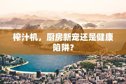 榨汁机，厨房新宠还是健康陷阱？