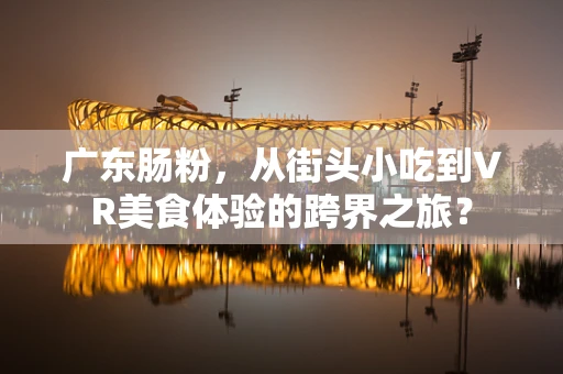 广东肠粉，从街头小吃到VR美食体验的跨界之旅？