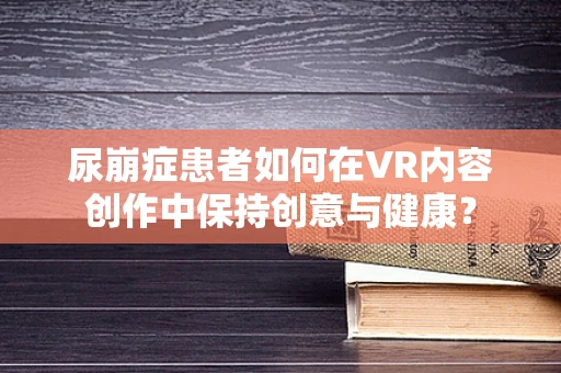 尿崩症患者如何在VR内容创作中保持创意与健康？