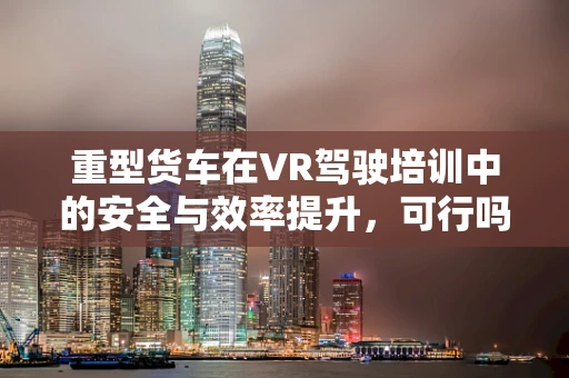 重型货车在VR驾驶培训中的安全与效率提升，可行吗？