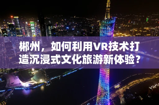 郴州，如何利用VR技术打造沉浸式文化旅游新体验？