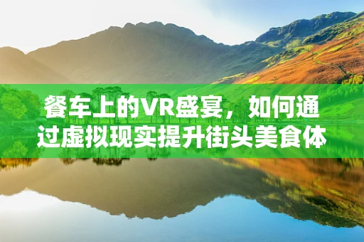 餐车上的VR盛宴，如何通过虚拟现实提升街头美食体验？