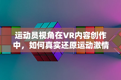 运动员视角在VR内容创作中，如何真实还原运动激情？